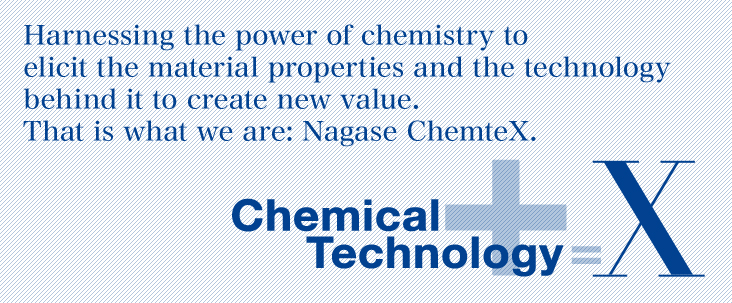 Harnessing the power of chemistry to elicit the material properties and the technology behind it to create new value. That is what we are: Nagase ChemteX.